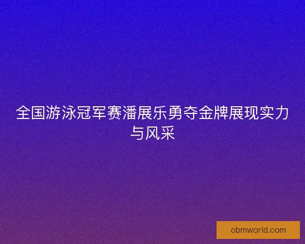 全国游泳冠军赛潘展乐勇夺金牌展现实力与风采