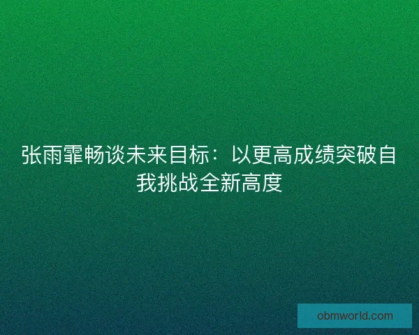 张雨霏畅谈未来目标：以更高成绩突破自我挑战全新高度