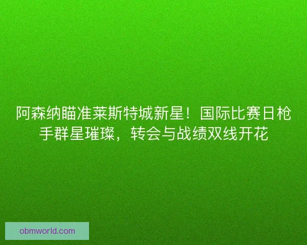 阿森纳瞄准莱斯特城新星！国际比赛日枪手群星璀璨，转会与战绩双线开花